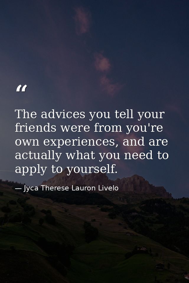 The advices you tell your friends were from you're own experiences, and are actually what you need to apply to yourself. — Jyca Therese Lauron Livelo