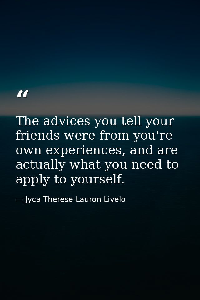 The advices you tell your friends were from you're own experiences, and are actually what you need to apply to yourself. — Jyca Therese Lauron Livelo