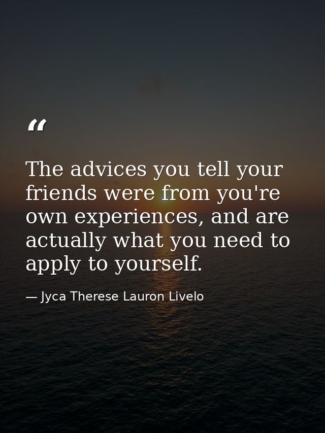 The advices you tell your friends were from you're own experiences, and are actually what you need to apply to yourself. — Jyca Therese Lauron Livelo