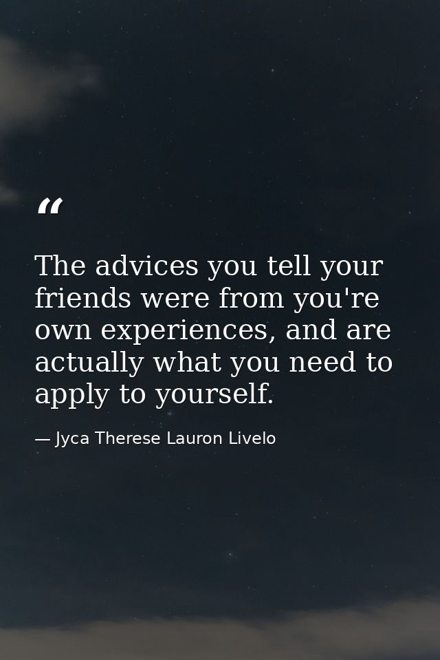 The advices you tell your friends were from you're own experiences, and are actually what you need to apply to yourself. — Jyca Therese Lauron Livelo