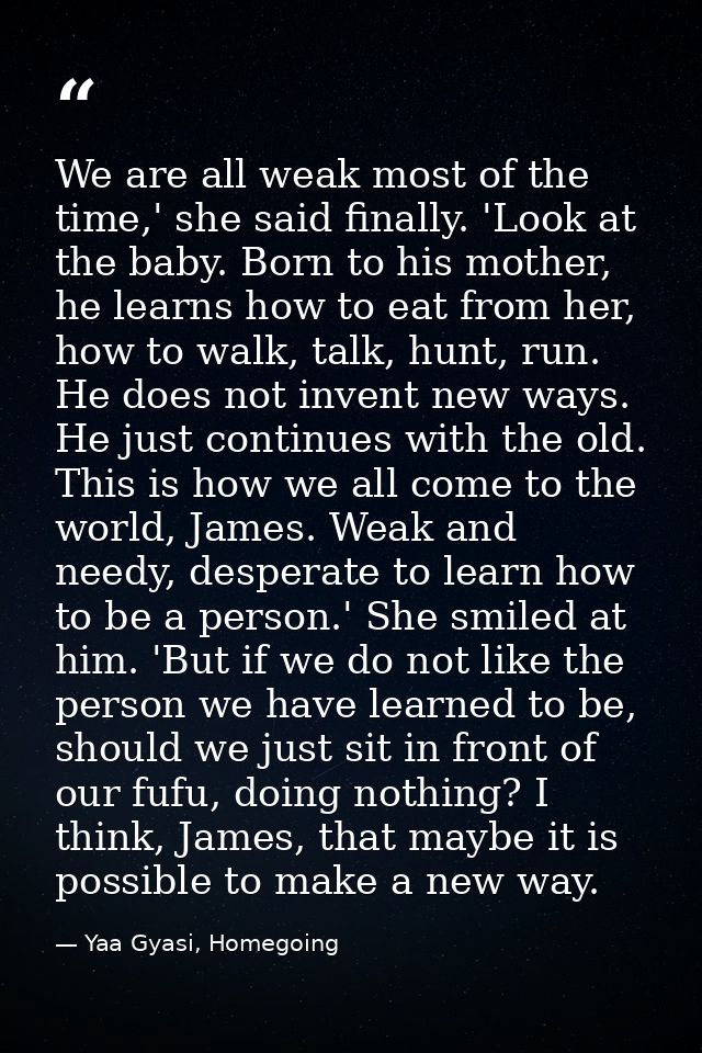 We are all weak most of the time,' she said finally. 'Look at the baby. Born to his mother, he learns how to eat from he — Yaa Gyasi, Homegoing