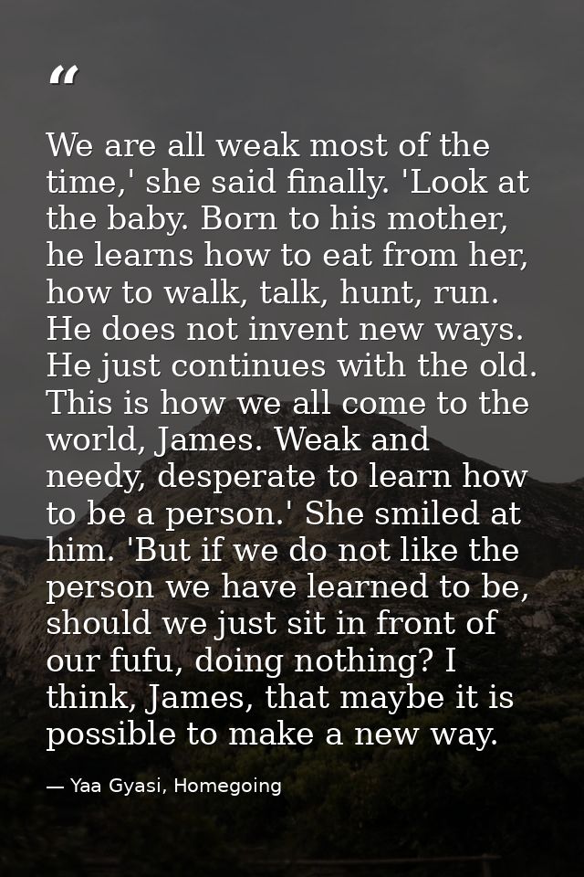 We are all weak most of the time,' she said finally. 'Look at the baby. Born to his mother, he learns how to eat from he — Yaa Gyasi, Homegoing