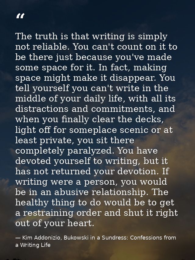 The truth is that writing is simply not reliable. You can't count on it to be there just because you've made some space  — Kim Addonizio, Bukowski in a Sundress: Confessions from a Writing Life
