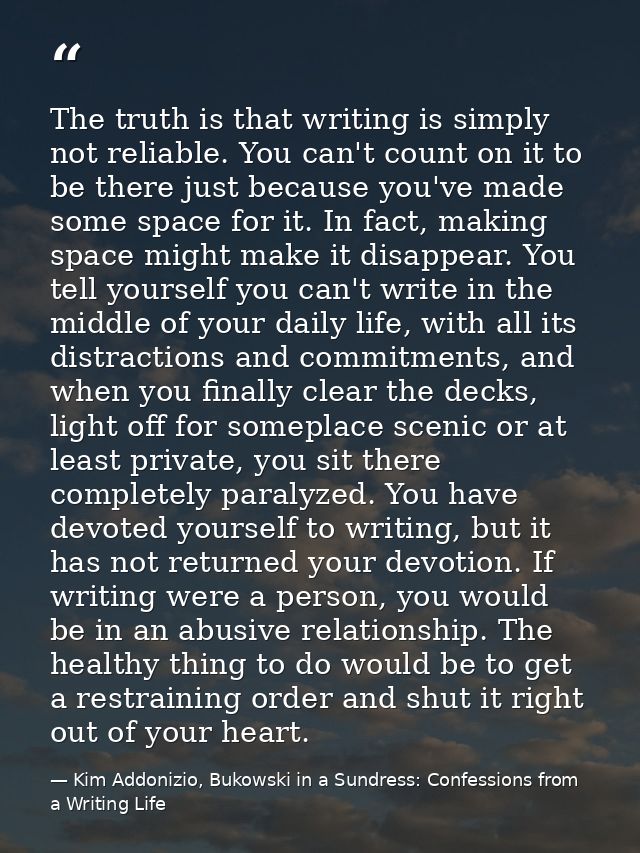 The truth is that writing is simply not reliable. You can't count on it to be there just because you've made some space  — Kim Addonizio, Bukowski in a Sundress: Confessions from a Writing Life