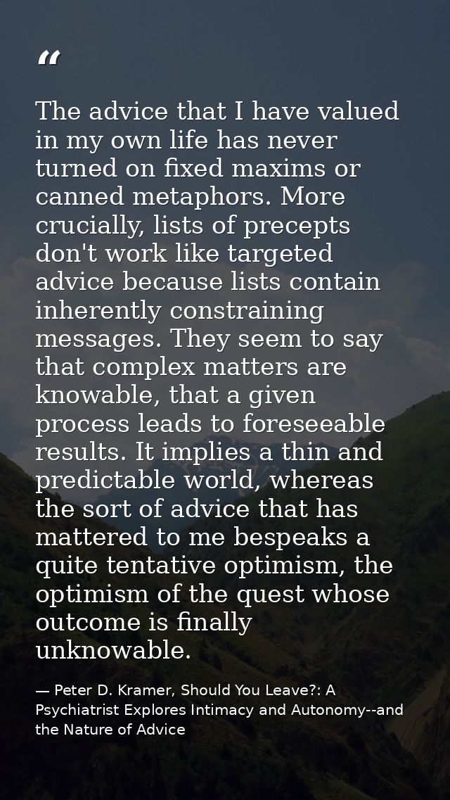 The advice that I have valued in my own life has never turned on fixed maxims or canned metaphors. More crucially, lists — Peter D. Kramer, Should You Leave?: A Psychiatrist Explores Intimacy and Autonomy--and the Nature of Advice