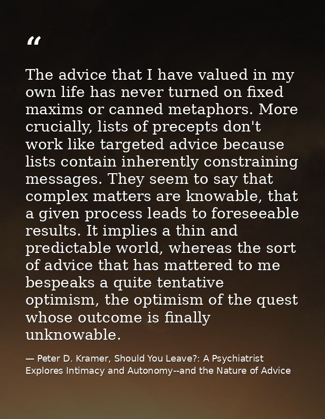 The advice that I have valued in my own life has never turned on fixed maxims or canned metaphors. More crucially, lists — Peter D. Kramer, Should You Leave?: A Psychiatrist Explores Intimacy and Autonomy--and the Nature of Advice