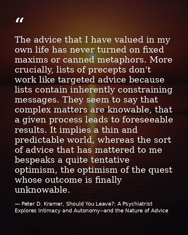 The advice that I have valued in my own life has never turned on fixed maxims or canned metaphors. More crucially, lists — Peter D. Kramer, Should You Leave?: A Psychiatrist Explores Intimacy and Autonomy--and the Nature of Advice