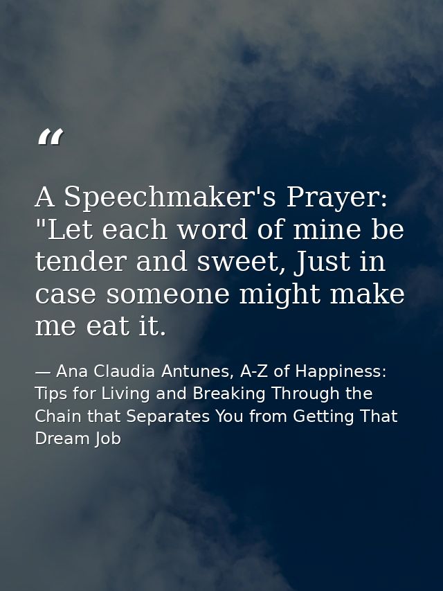 A Speechmaker's Prayer: "Let each word of mine be tender and sweet, Just in case someone might make me eat it. — Ana Claudia Antunes, A-Z of Happiness: Tips for Living and Breaking Through the Chain that Separates You from Getting That Dream Job