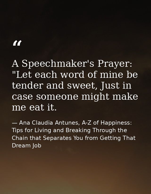 A Speechmaker's Prayer: "Let each word of mine be tender and sweet, Just in case someone might make me eat it. — Ana Claudia Antunes, A-Z of Happiness: Tips for Living and Breaking Through the Chain that Separates You from Getting That Dream Job