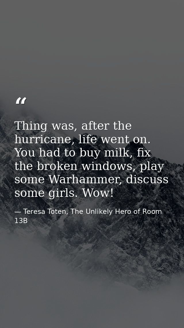 Thing was, after the hurricane, life went on. You had to buy milk, fix the broken windows, play some Warhammer, discuss  — Teresa Toten, The Unlikely Hero of Room 13B
