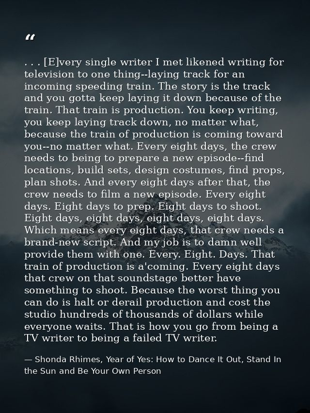 . . . [E]very single writer I met likened writing for television to one thing--laying track for an incoming speeding tra — Shonda Rhimes, Year of Yes: How to Dance It Out, Stand In the Sun and Be Your Own Person