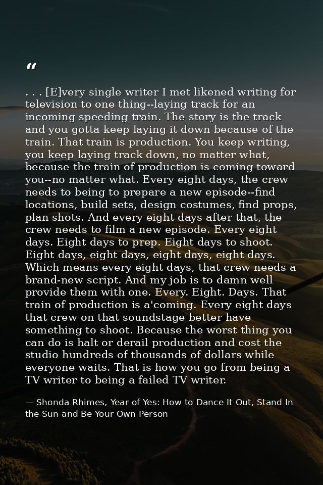 . . . [E]very single writer I met likened writing for television to one thing--laying track for an incoming speeding tra — Shonda Rhimes, Year of Yes: How to Dance It Out, Stand In the Sun and Be Your Own Person