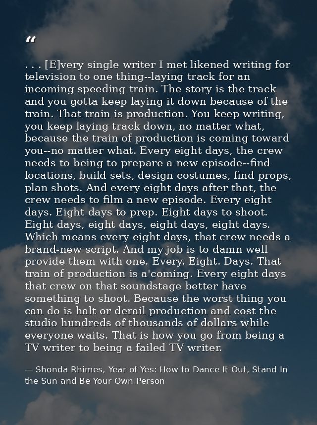 . . . [E]very single writer I met likened writing for television to one thing--laying track for an incoming speeding tra — Shonda Rhimes, Year of Yes: How to Dance It Out, Stand In the Sun and Be Your Own Person