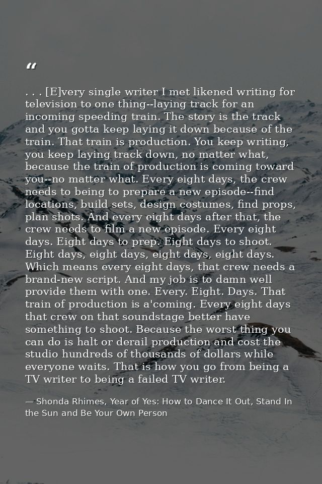 . . . [E]very single writer I met likened writing for television to one thing--laying track for an incoming speeding tra — Shonda Rhimes, Year of Yes: How to Dance It Out, Stand In the Sun and Be Your Own Person