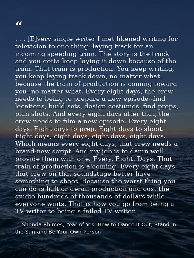 . . . [E]very single writer I met likened writing for television to one thing--laying track for an incoming speeding tra — Shonda Rhimes, Year of Yes: How to Dance It Out, Stand In the Sun and Be Your Own Person