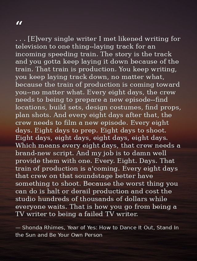 . . . [E]very single writer I met likened writing for television to one thing--laying track for an incoming speeding tra — Shonda Rhimes, Year of Yes: How to Dance It Out, Stand In the Sun and Be Your Own Person
