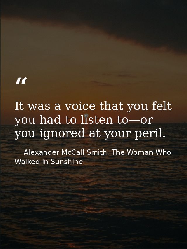 It was a voice that you felt you had to listen to—or you ignored at your peril. — Alexander McCall Smith, The Woman Who Walked in Sunshine