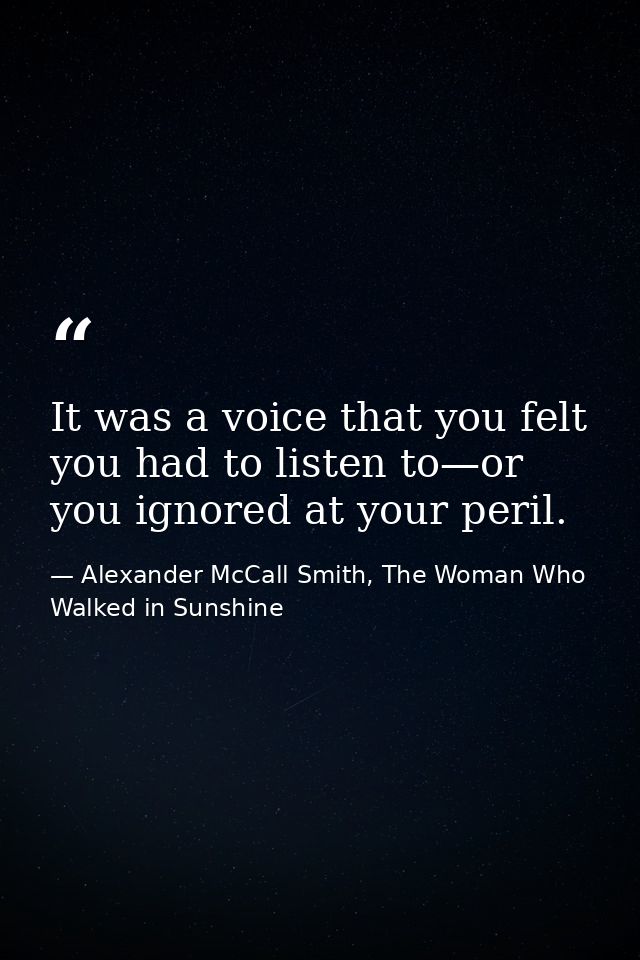 It was a voice that you felt you had to listen to—or you ignored at your peril. — Alexander McCall Smith, The Woman Who Walked in Sunshine