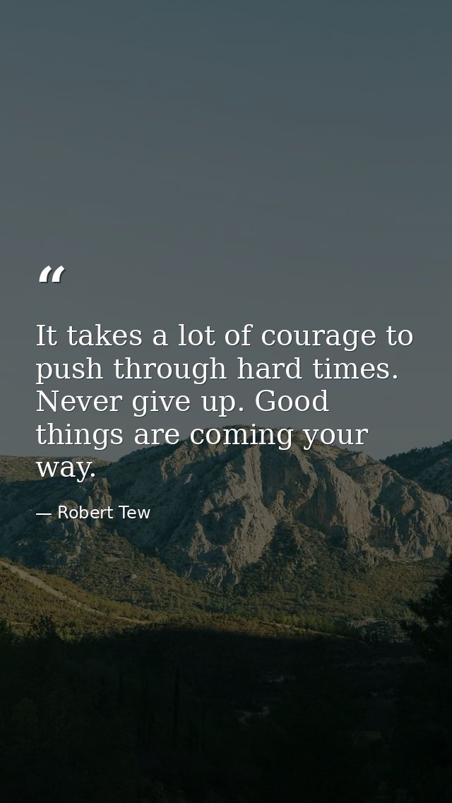 It takes a lot of courage to push through hard times. Never give up. Good things are coming your way. — Robert Tew