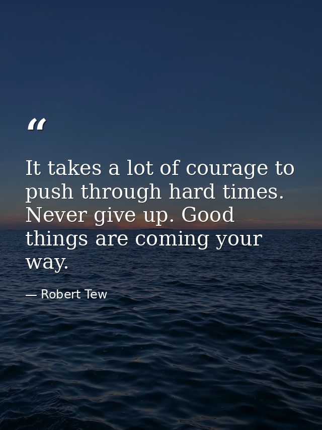 It takes a lot of courage to push through hard times. Never give up. Good things are coming your way. — Robert Tew