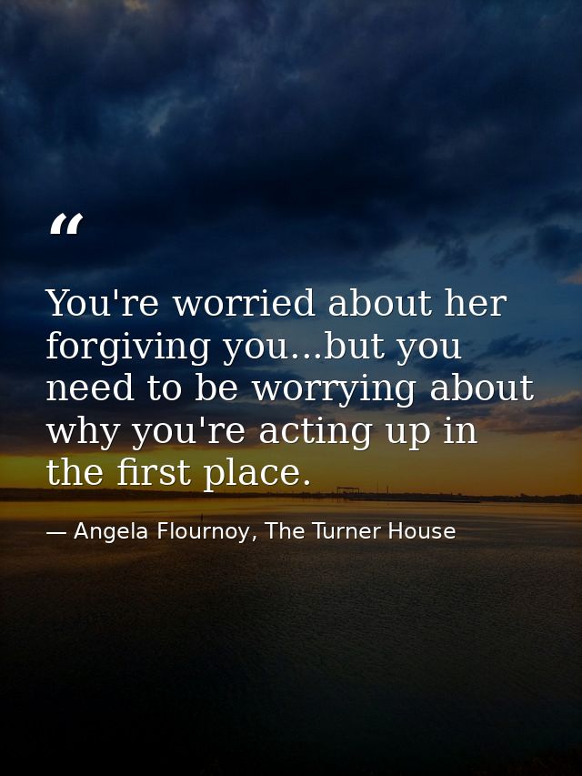 You're worried about her forgiving you...but you need to be worrying about why you're acting up in the first place. — Angela Flournoy, The Turner House