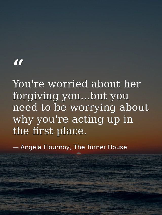 You're worried about her forgiving you...but you need to be worrying about why you're acting up in the first place. — Angela Flournoy, The Turner House