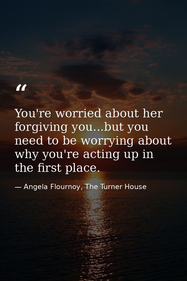 You're worried about her forgiving you...but you need to be worrying about why you're acting up in the first place. — Angela Flournoy, The Turner House