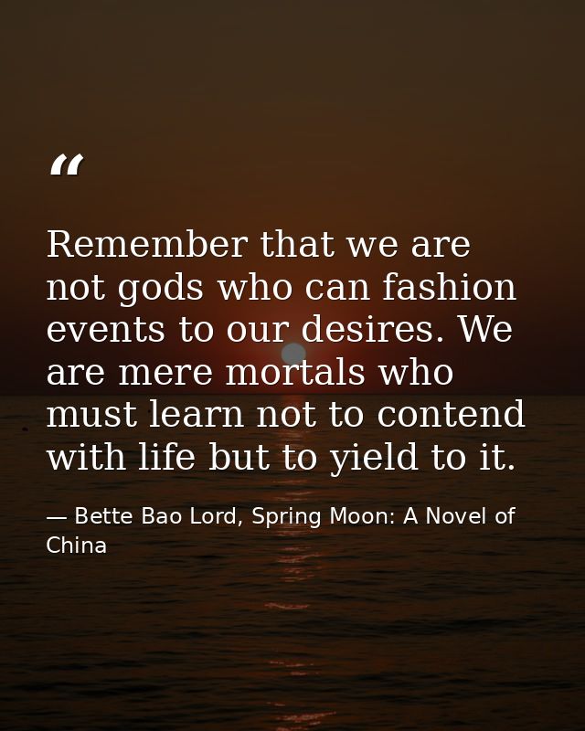 Remember that we are not gods who can fashion events to our desires. We are mere mortals who must learn not to contend w — Bette Bao Lord, Spring Moon: A Novel of China
