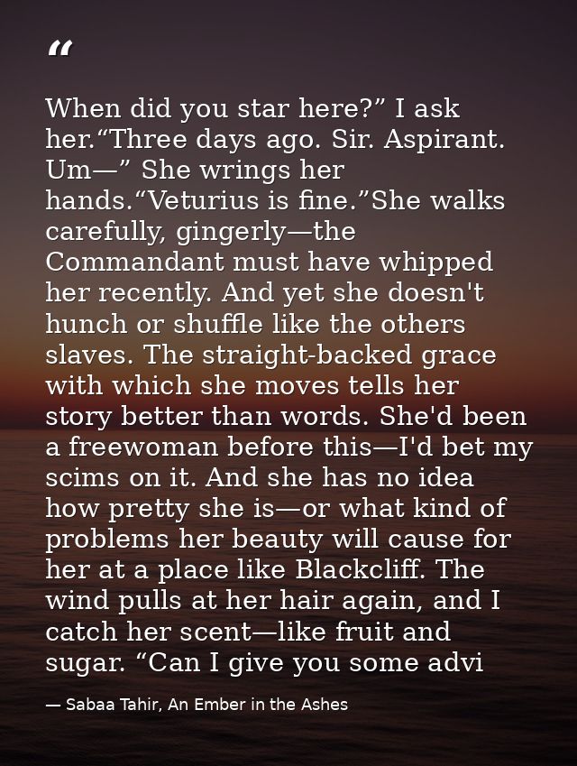 When did you star here?” I ask her.“Three days ago. Sir. Aspirant. Um—” She wrings her hands.“Veturius is fine.”She walk — Sabaa Tahir, An Ember in the Ashes