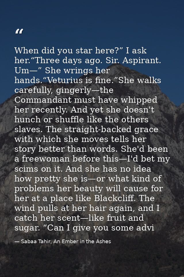 When did you star here?” I ask her.“Three days ago. Sir. Aspirant. Um—” She wrings her hands.“Veturius is fine.”She walk — Sabaa Tahir, An Ember in the Ashes