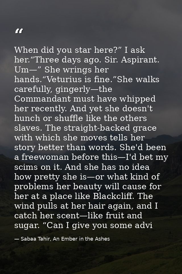 When did you star here?” I ask her.“Three days ago. Sir. Aspirant. Um—” She wrings her hands.“Veturius is fine.”She walk — Sabaa Tahir, An Ember in the Ashes