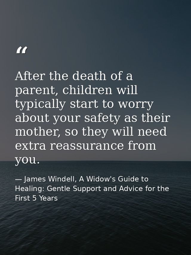 After the death of a parent, children will typically start to worry about your safety as their mother, so they will need — James Windell, A Widow's Guide to Healing: Gentle Support and Advice for the First 5 Years