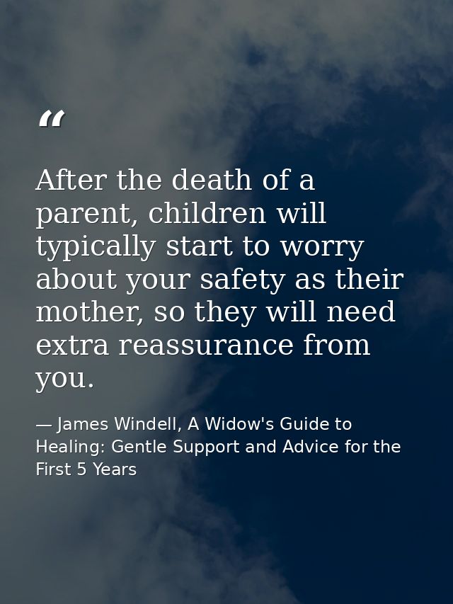 After the death of a parent, children will typically start to worry about your safety as their mother, so they will need — James Windell, A Widow's Guide to Healing: Gentle Support and Advice for the First 5 Years