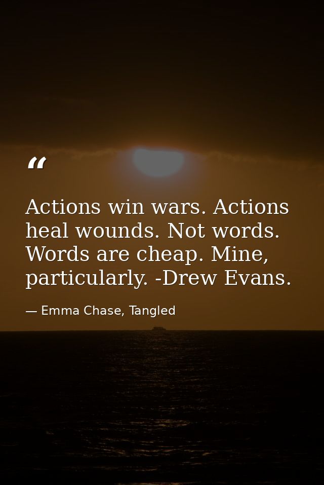 Actions win wars. Actions heal wounds. Not words. Words are cheap. Mine, particularly. -Drew Evans. — Emma Chase, Tangled