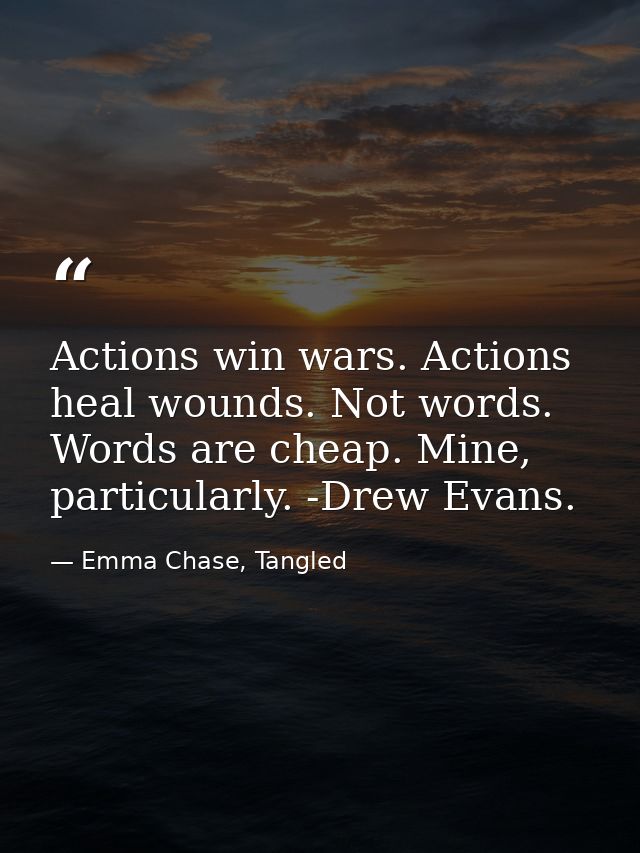 Actions win wars. Actions heal wounds. Not words. Words are cheap. Mine, particularly. -Drew Evans. — Emma Chase, Tangled