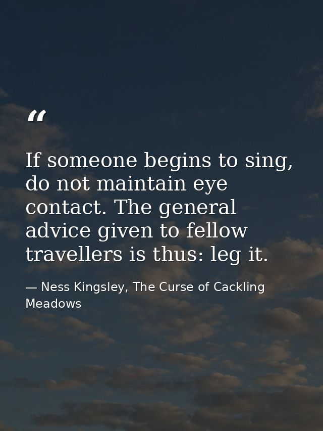 If someone begins to sing, do not maintain eye contact. The general advice given to fellow travellers is thus: leg it. — Ness Kingsley, The Curse of Cackling Meadows