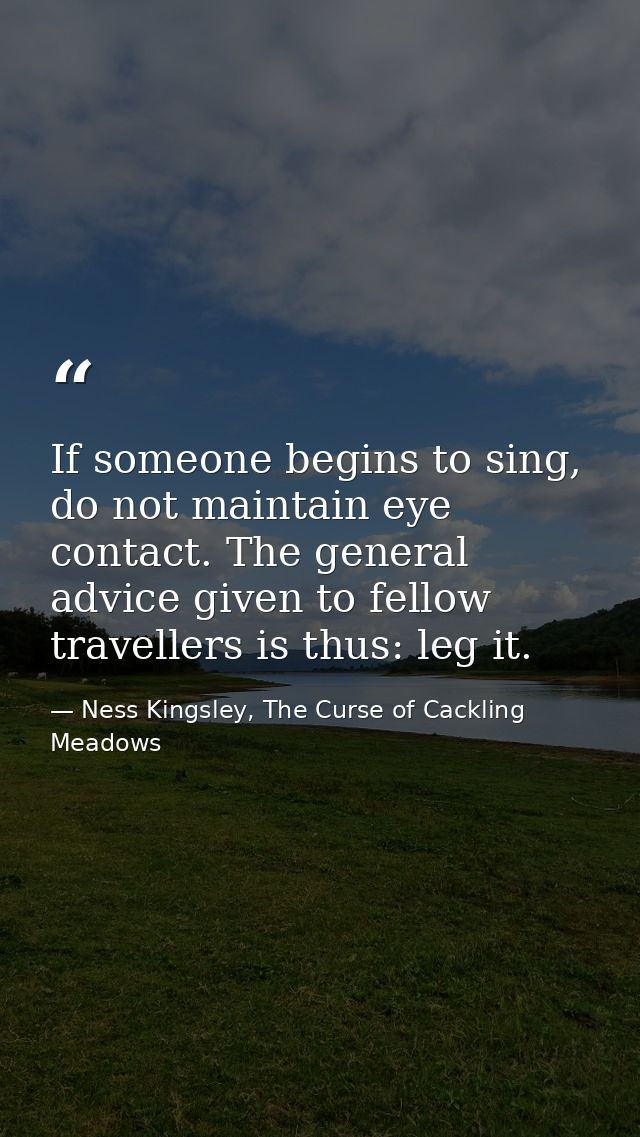 If someone begins to sing, do not maintain eye contact. The general advice given to fellow travellers is thus: leg it. — Ness Kingsley, The Curse of Cackling Meadows