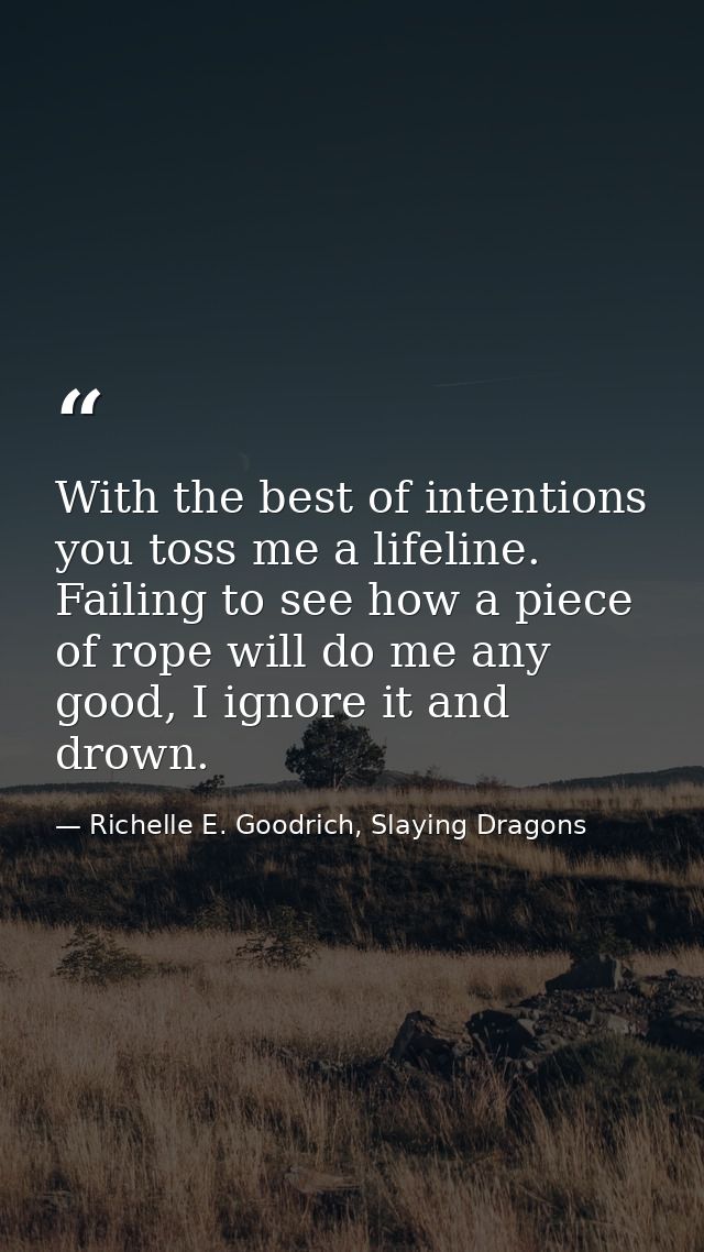 With the best of intentions you toss me a lifeline. Failing to see how a piece of rope will do me any good, I ignore it  — Richelle E. Goodrich, Slaying Dragons