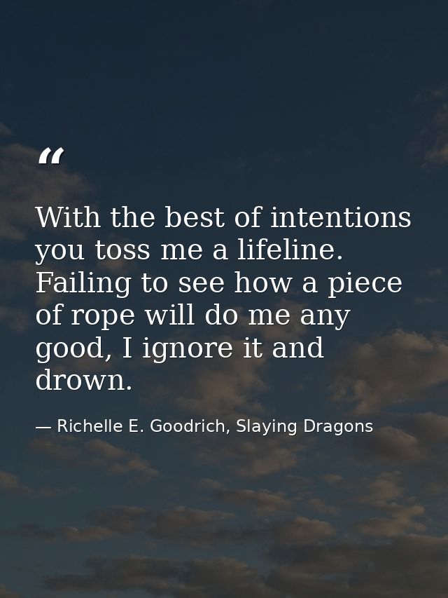 With the best of intentions you toss me a lifeline. Failing to see how a piece of rope will do me any good, I ignore it  — Richelle E. Goodrich, Slaying Dragons