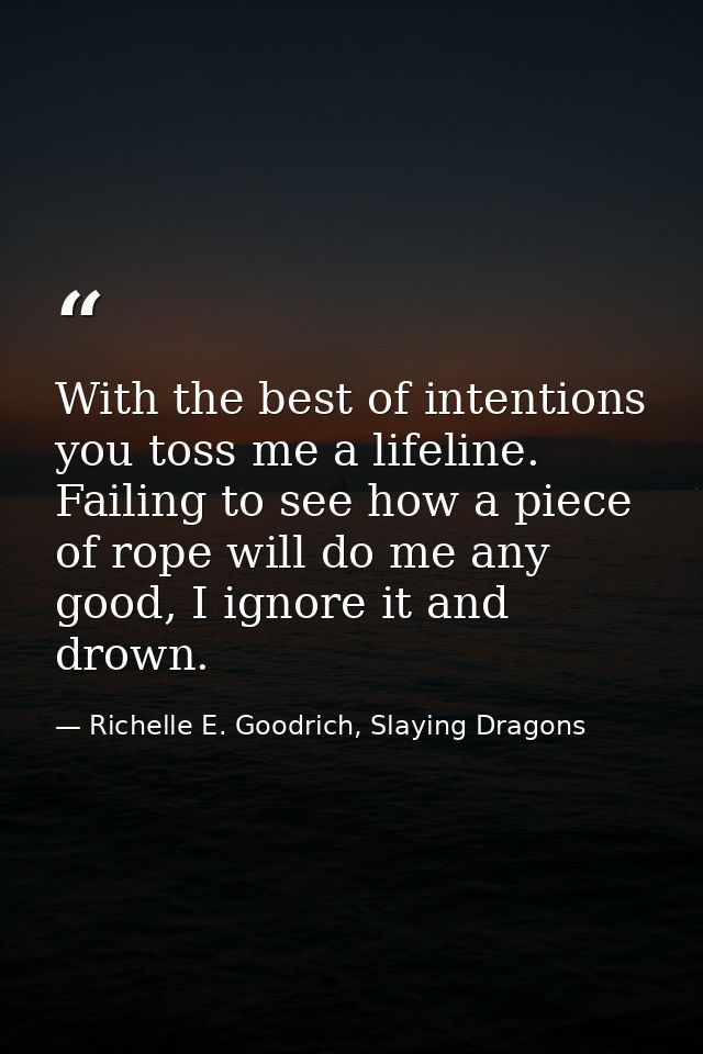 With the best of intentions you toss me a lifeline. Failing to see how a piece of rope will do me any good, I ignore it  — Richelle E. Goodrich, Slaying Dragons