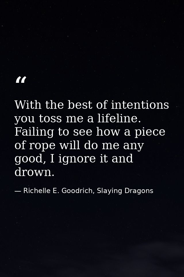 With the best of intentions you toss me a lifeline. Failing to see how a piece of rope will do me any good, I ignore it  — Richelle E. Goodrich, Slaying Dragons
