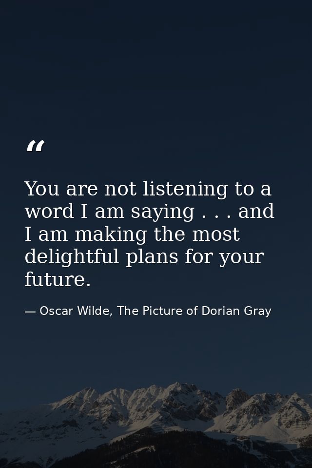 You are not listening to a word I am saying . . . and I am making the most delightful plans for your future. — Oscar Wilde, The Picture of Dorian Gray