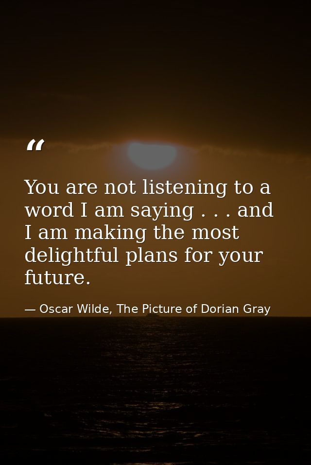 You are not listening to a word I am saying . . . and I am making the most delightful plans for your future. — Oscar Wilde, The Picture of Dorian Gray