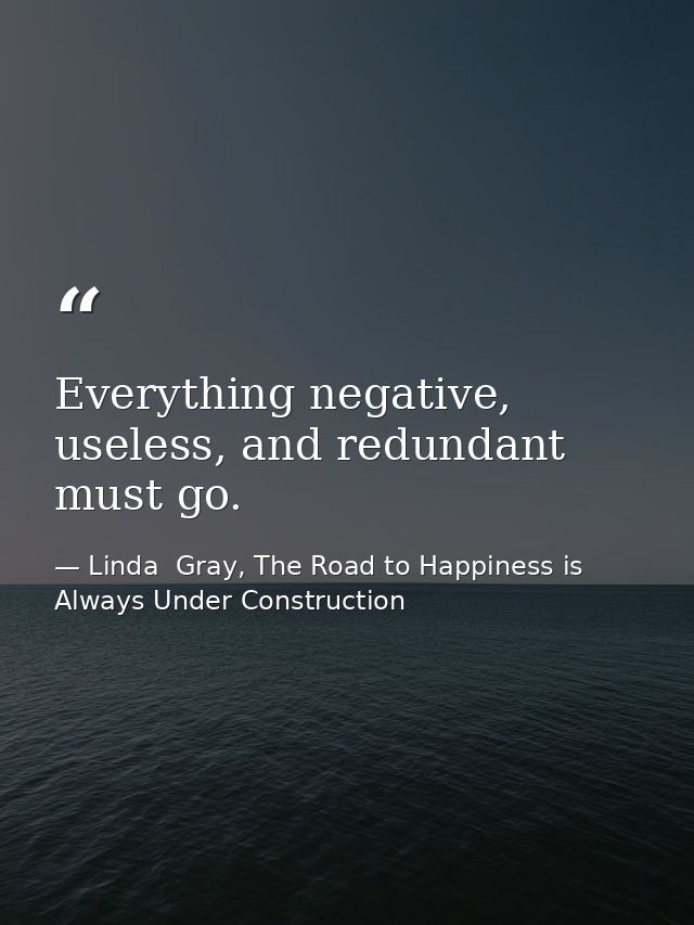 Everything negative, useless, and redundant must go. — Linda  Gray, The Road to Happiness is Always Under Construction