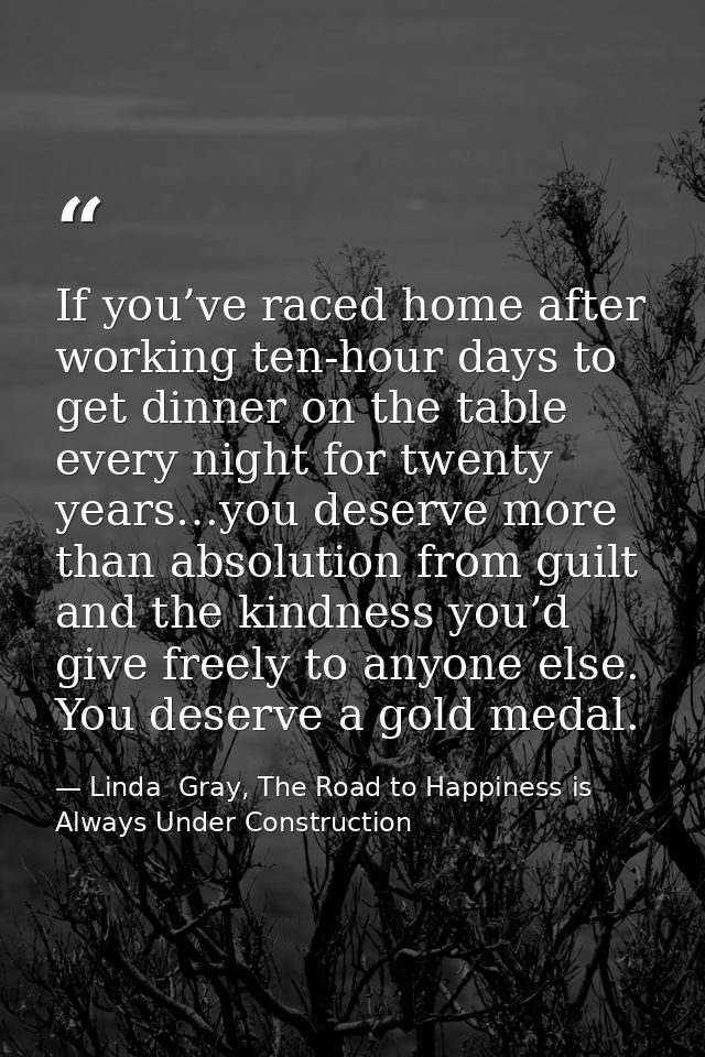 If you’ve raced home after working ten-hour days to get dinner on the table every night for twenty years…you deserve mor — Linda  Gray, The Road to Happiness is Always Under Construction