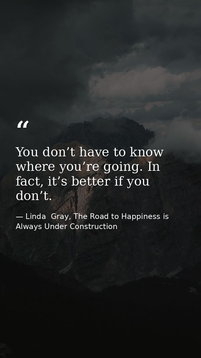 You don’t have to know where you’re going. In fact, it’s better if you don’t. — Linda  Gray, The Road to Happiness is Always Under Construction