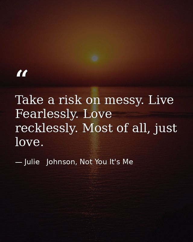 Take a risk on messy. Live Fearlessly. Love recklessly. Most of all, just love. — Julie   Johnson, Not You It's Me
