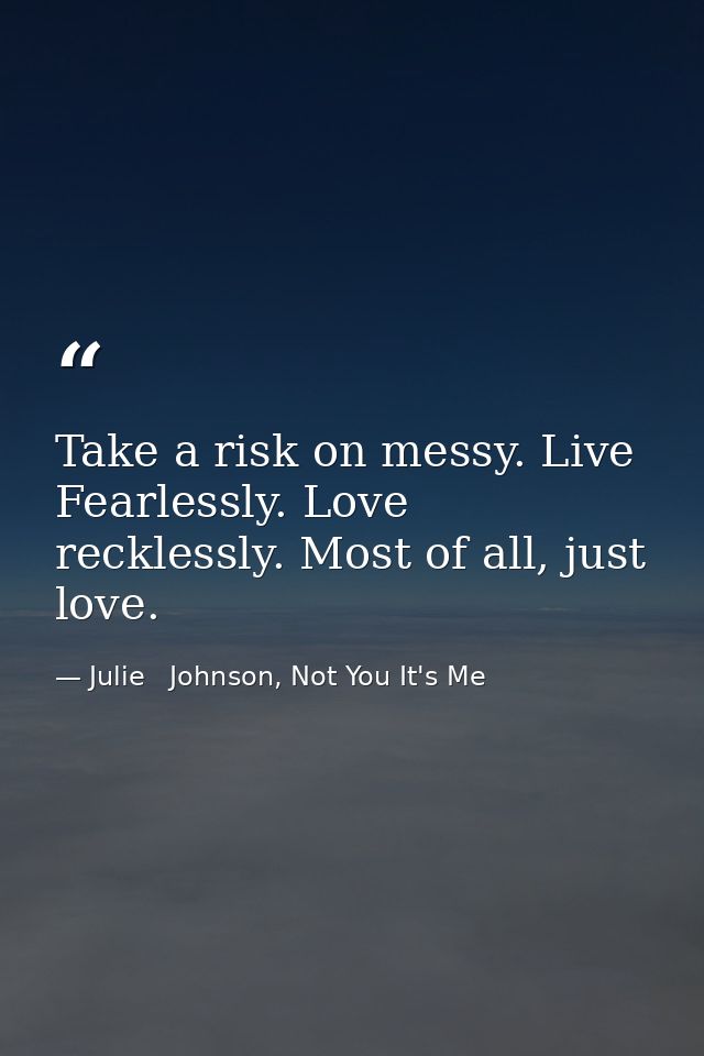 Take a risk on messy. Live Fearlessly. Love recklessly. Most of all, just love. — Julie   Johnson, Not You It's Me