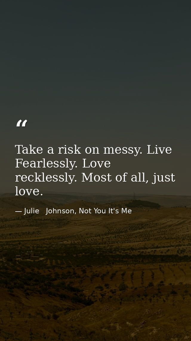 Take a risk on messy. Live Fearlessly. Love recklessly. Most of all, just love. — Julie   Johnson, Not You It's Me