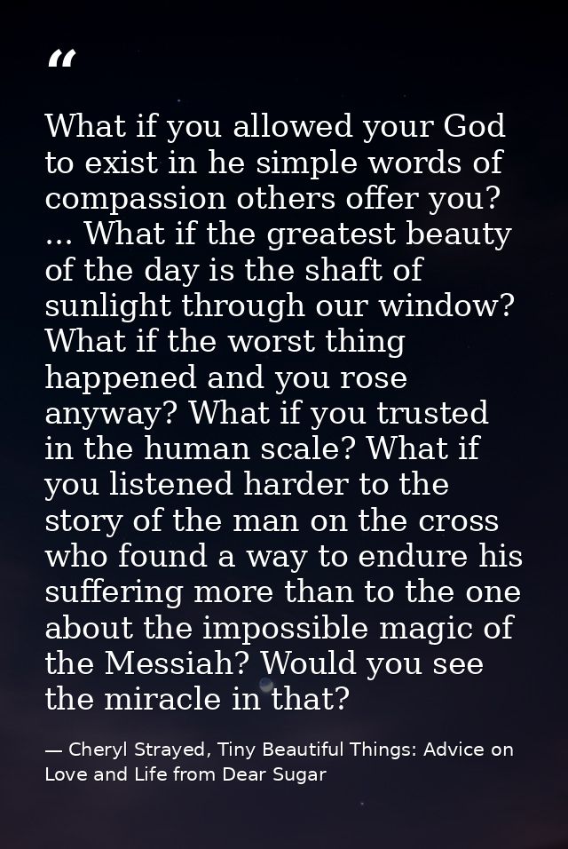 What if you allowed your God to exist in he simple words of compassion others offer you? ... What if the greatest beauty — Cheryl Strayed, Tiny Beautiful Things: Advice on Love and Life from Dear Sugar